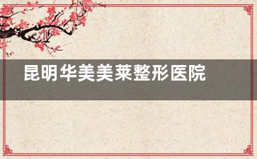 昆明华美美莱整形医院收费标准来啦：眼部|鼻部|磨骨|胸部|脂肪|拉皮|疤痕|植发费用均可查！